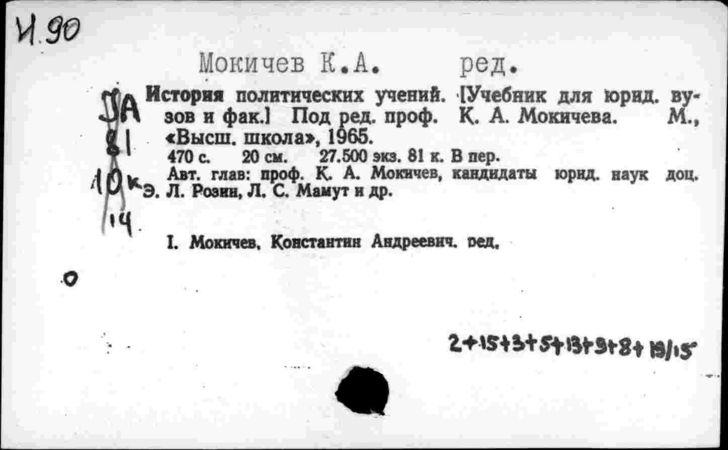 ﻿^90
Мокичев К.А. ред.
д История политических учений. [Учебник для юрид. ву-1П зов и фак.] Под ред. проф. К. А. Мокичева. М., I «Высш, школа», 1965.
1 '	470 с. 20 см. 27.500 экз. 81 к. В пер.
Авт. глав: проф. К. А. Мокичев, кандидаты юрид. наук доц.
' *“Э. Л. Розин, Л. С. Мамут и др.
I. Мокичев, Константин Андреевич, оед.
О
»/»у